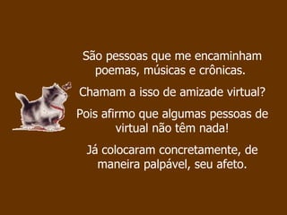 São pessoas que me encaminham poemas, músicas e crônicas.  Chamam a isso de amizade virtual?  Pois afirmo que algumas pessoas de virtual não têm nada! Já colocaram concretamente, de maneira palpável, seu afeto. 