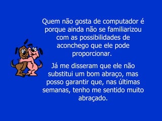Quem não gosta de computador é porque ainda não se familiarizou com as possibilidades de aconchego que ele pode proporcionar.  Já me disseram que ele não substitui um bom abraço, mas posso garantir que, nas últimas semanas, tenho me sentido muito abraçado. 