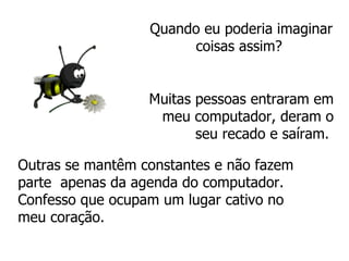 Quando eu poderia imaginar coisas assim?  Muitas pessoas entraram em meu computador, deram o seu recado e saíram.   Outras se mantêm constantes e não fazem  parte  apenas da agenda do computador.  Confesso que ocupam um lugar cativo no meu coração. 