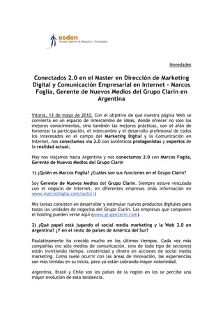 Novedades


Conectados 2.0 en el Master en Dirección de Marketing
Digital y Comunicación Empresarial en Internet – Marcos
 Foglia, Gerente de Nuevos Medios del Grupo Clarín en
                       Argentina

Vitoria, 13 de mayo de 2010. Con el objetivo de que nuestra página Web se
convierta en un espacio de intercambio de ideas, donde ofrecer no sólo los
mejores conocimientos, sino también las mejores prácticas, con el afán de
fomentar la participación, el intercambio y el desarrollo profesional de todos
los interesados en el campo del Marketing Digital y la Comunicación en
Internet, nos conectamos vía 2.0 con auténticos protagonistas y expertos de
la realidad actual.

Hoy nos viajamos hasta Argentina y nos conectamos 2.0 con Marcos Foglia,
Gerente de Nuevos Medios del Grupo Clarín

1) ¿Quién es Marcos Foglia? ¿Cuáles son sus funciones en el Grupo Clarín?

Soy Gerente de Nuevos Medios del Grupo Clarín. Siempre estuve vinculado
con el negocio de Internet, en diferentes empresas (más información en
www.marcosfoglia.com/autor/)

Mis tareas consisten en desarrollar y estimular nuevos productos digitales para
todas las unidades de negocios del Grupo Clarín. Las empresas que componen
el holding pueden verse aquí (www.grupoclarin.com).

2) ¿Qué papel está jugando el social media marketing y la Web 2.0 en
Argentina? ¿Y en el resto de países de América del Sur?

Paulatinamente ha crecido mucho en los últimos tiempos. Cada vez más
compañías (no sólo medios de comunicación, sino de todo tipo de sectores)
están invirtiendo tiempo, creatividad y dinero en acciones de social media
marketing. Como suele ocurrir con las áreas de innovación, las experiencias
son más tímidas en su inicio, pero ya están cobrando mayor notoriedad.

Argentina, Brasil y Chile son los países de la región en los se percibe una
mayor evolución de esta tendencia.
 