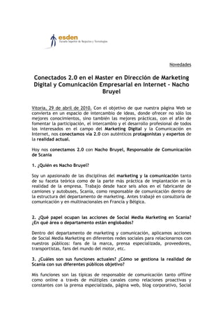 Novedades


Conectados 2.0 en el Master en Dirección de Marketing
Digital y Comunicación Empresarial en Internet – Nacho
                        Bruyel

Vitoria, 29 de abril de 2010. Con el objetivo de que nuestra página Web se
convierta en un espacio de intercambio de ideas, donde ofrecer no sólo los
mejores conocimientos, sino también las mejores prácticas, con el afán de
fomentar la participación, el intercambio y el desarrollo profesional de todos
los interesados en el campo del Marketing Digital y la Comunicación en
Internet, nos conectamos vía 2.0 con auténticos protagonistas y expertos de
la realidad actual.

Hoy nos conectamos 2.0 con Nacho Bruyel, Responsable de Comunicación
de Scania

1. ¿Quién es Nacho Bruyel?

Soy un apasionado de las disciplinas del marketing y la comunicación tanto
de su faceta teórica como de la parte más práctica de implantación en la
realidad de la empresa. Trabajo desde hace seis años en el fabricante de
camiones y autobuses, Scania, como responsable de comunicación dentro de
la estructura del departamento de marketing. Antes trabajé en consultoría de
comunicación y en multinacionales en Francia y Bélgica.


2. ¿Qué papel ocupan las acciones de Social Media Marketing en Scania?
¿En qué área o departamento están englobados?

Dentro del departamento de marketing y comunicación, aplicamos acciones
de Social Media Marketing en diferentes redes sociales para relacionarnos con
nuestros públicos: fans de la marca, prensa especializada, proveedores,
transportistas, fans del mundo del motor, etc.

3. ¿Cuáles son sus funciones actuales? ¿Cómo se gestiona la realidad de
Scania con sus diferentes públicos objetivo?

Mis funciones son las típicas de responsable de comunicación tanto offline
como online a través de múltiples canales como relaciones proactivas y
constantes con la prensa especializada, página web, blog corporativo, Social
 