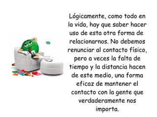 Lógicamente, como todo en la vida, hay que saber hacer uso de esta otra forma de  relacionarnos. No debemos renunciar al contacto físico, pero a veces la falta de tiempo y la distancia hacen de este medio, una forma eficaz de mantener el contacto con la gente que verdaderamente nos importa. 