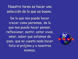 Nuestra tarea es hacer una selección de lo que es bueno.  De lo que nos puede hacer crecer como personas, de lo que nos puede hacer pensar, reflexionar, sentir, estar vivos, amar, saber que estamos de paso, que no cuesta nada hacer feliz al prójimo y a nosotros mismos. 