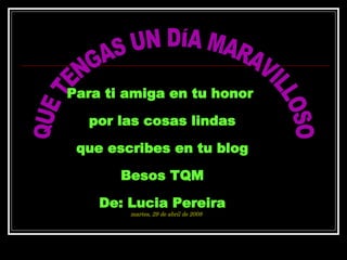 QUE TENGAS UN DÍA MARAVILLOSO Para ti amiga en tu honor  por las cosas lindas que escribes en tu blog Besos TQM De: Lucia Pereira martes, 2 de junio de 2009 