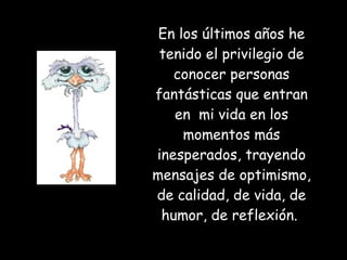 En los últimos años he tenido el privilegio de conocer personas fantásticas que entran en  mi vida en los momentos más inesperados, trayendo mensajes de optimismo, de calidad, de vida, de humor, de reflexión.  