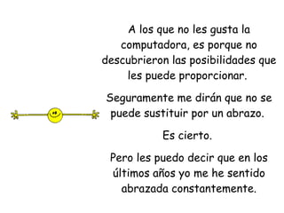 A los que no les gusta la computadora, es porque no descubrieron las posibilidades que les puede proporcionar.  Seguramente me dirán que no se puede sustituir por un abrazo.  Es cierto.  Pero les puedo decir que en los últimos años yo me he sentido abrazada constantemente. 