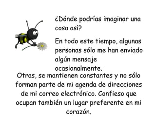 ¿Dónde podrías imaginar una cosa así?  En todo este tiempo, algunas  personas sólo me han enviado algún mensaje ocasionalmente. Otras, se mantienen constantes y no sólo forman parte de mi agenda de direcciones de mi correo electrónico. Confieso que ocupan también un lugar preferente en mi corazón. 