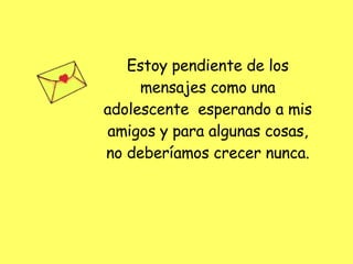 Estoy pendiente de los mensajes como una adolescente  esperando a mis amigos y para algunas cosas, no deberíamos crecer nunca. 