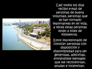 Casi todos los días recibo e-mail de personas de buena voluntad, personas que se han tornado importantes en mi vida, a veces estas personas están a miles de kilómetros.  Estoy impresionado de conocer personas con disposición y disponibilidad para ser generosas, afectivas, enviándome mensajes  que me reconfortan, ayudan e incentivan.  