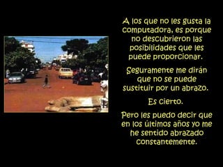 A los que no les gusta la computadora, es porque no descubrieron las posibilidades que les puede proporcionar.  Seguramente me dirán que no se puede sustituir por un abrazo.  Es cierto.  Pero les puedo decir que en los últimos años yo me he sentido abrazado constantemente. 