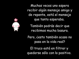 Muchas veces uno espera recibir algún mensaje amigo y de repente, está el mensaje que tanto esperaba.  También podrás decir que recibimos mucha basura. Pero, ¿esto también acaso no pasa en la vida real? El truco está en filtrar y  quedarse sólo con lo positivo.   