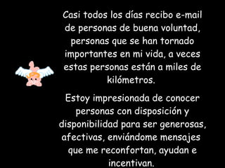 Casi todos los días recibo e-mail de personas de buena voluntad, personas que se han tornado importantes en mi vida, a veces estas personas están a miles de kilómetros.  Estoy impresionada de conocer personas con disposición y disponibilidad para ser generosas, afectivas, enviándome mensajes  que me reconfortan, ayudan e incentivan.   