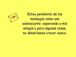 Estoy pendiente de los mensajes como una adolescente  esperando a mis amigos y para algunas cosas, no deberíamos crecer nunca. 