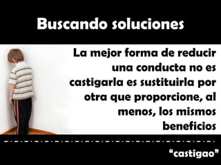 “castigao”
Buscando soluciones
La mejor forma de reducir
una conducta no es
castigarla es sustituirla por
otra que proporcione, al
menos, los mismos
beneficios
 