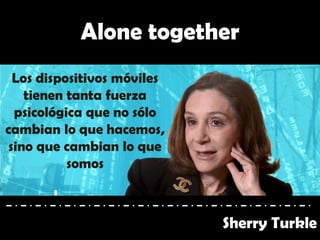 Alone together
Sherry Turkle
Los dispositivos móviles
tienen tanta fuerza
psicológica que no sólo
cambian lo que hacemos,
sino que cambian lo que
somos
 