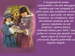 O inesperado de sermos surpreendidos com uma mensagem carinhosa que vem carregada de afeto causa uma verdadeira corrente positiva, a qual pode, em muitos momentos, ser terapêutica. Num determinado momento pode até parecer enfadonha ou sem propósito, extensa demais, demorada demais para "abrir", mas podem ter certeza que quando você menos espera lá estará você precisando daquela palavrinha ou daquela imagem. 