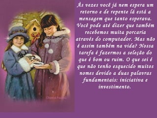 Às vezes você já nem espera um retorno e de repente lá está a mensagem que tanto esperava. Você pode até dizer que também recebemos muita porcaria através do computador. Mas não é assim também na vida? Nossa tarefa é fazermos a seleção do que é bom ou ruim. O que sei é que não tenho esquecido muitos nomes devido a duas palavras fundamentais: iniciativa e investimento.   