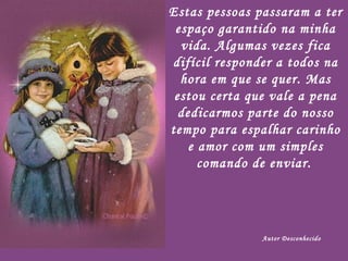 Estas pessoas passaram a ter espaço garantido na minha vida. Algumas vezes fica difícil responder a todos na hora em que se quer. Mas estou certa que vale a pena dedicarmos parte do nosso tempo para espalhar carinho e amor com um simples comando de enviar.   Autor Desconhecido 