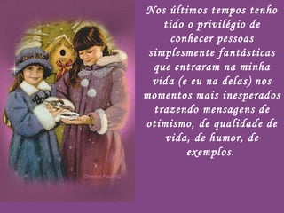 Nos últimos tempos tenho tido o privilégio de conhecer pessoas simplesmente fantásticas que entraram na minha vida (e eu na delas) nos momentos mais inesperados trazendo mensagens de otimismo, de qualidade de vida, de humor, de exemplos.   