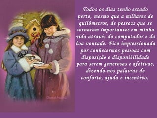 Todos os dias tenho estado perto, mesmo que a milhares de quilômetros, de pessoas que se tornaram importantes em minha vida através do computador e da boa vontade. Fico impressionada por conhecermos pessoas com disposição e disponibilidade para serem generosas e afetivas, dizendo-nos palavras de conforto, ajuda e incentivo.   