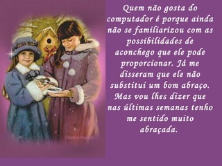 Quem não gosta do computador é porque ainda não se familiarizou com as possibilidades de aconchego que ele pode proporcionar. Já me disseram que ele não substitui um bom abraço. Mas vou lhes dizer que nas últimas semanas tenho me sentido muito abraçada.   