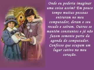 Onde eu poderia imaginar uma coisa assim? Em pouco tempo muitas pessoas entraram no meu computador, deram o seu recado e saíram. Outras se mantém constantes e já não fazem somente parte da agenda do computador. Confesso que ocupam um lugar cativo no meu coração. 