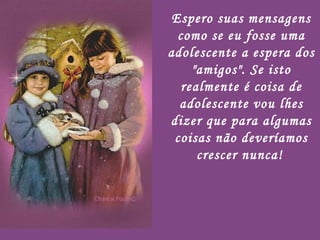 Espero suas mensagens como se eu fosse uma adolescente a espera dos "amigos". Se isto realmente é coisa de adolescente vou lhes dizer que para algumas coisas não deveríamos crescer nunca!   