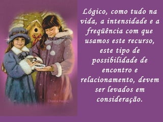Lógico, como tudo na vida, a intensidade e a freqüência com que usamos este recurso, este tipo de possibilidade de encontro e relacionamento, devem ser levados em consideração. 