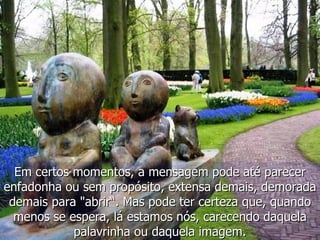 Em certos momentos, a mensagem pode até parecer enfadonha ou sem propósito, extensa demais, demorada demais para "abrir“. Mas pode ter certeza que, quando menos se espera, lá estamos nós, carecendo daquela palavrinha ou daquela imagem. 