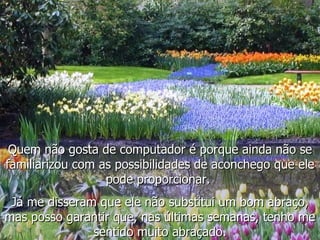 Quem não gosta de computador é porque ainda não se familiarizou com as possibilidades de aconchego que ele pode proporcionar.  Já me disseram que ele não substitui um bom abraço, mas posso garantir que, nas últimas semanas, tenho me sentido muito abraçado. 