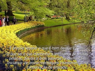 É preciso separar o que é bom do que é ruim.   O que sei é que mantenho a lembrança de muitas pessoas, devido a duas palavras fundamentais: Iniciativa: de enviar mensagens Investimento: na conservação da amizade. 