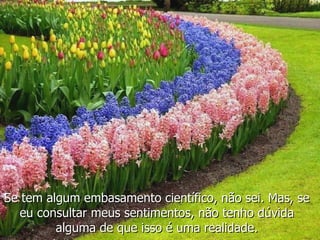 Se tem algum embasamento científico, não sei. Mas, se eu consultar meus sentimentos, não tenho dúvida alguma de que isso é uma realidade. 