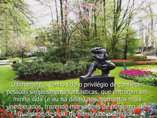 Ultimamente, tenho tido o privilégio de conhecer pessoas simplesmente fantásticas, que entraram em minha vida (e eu na delas) nos momentos mais inesperados, trazendo mensagens de otimismo, de qualidade de vida, de humor, de exemplos.  