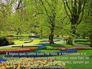 É lógico que, como tudo na vida, a intensidade e a freqüência com que usamos esse recurso, esse tipo de possibilidade de encontro e relacionamento, devem ser levadas em consideração. 