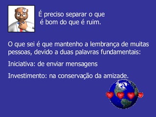 É preciso separar o que é bom do que é ruim.  O que sei é que mantenho a lembrança de muitas pessoas, devido a duas palavras fundamentais:  Iniciativa: de enviar mensagens  Investimento: na conservação da amizade. 