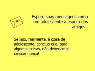 Espero suas mensagens como um adolescente a espera dos amigos.  Se isso, realmente, é coisa de adolescente, concluo que, para algumas coisas, não deveríamos crescer nunca! 