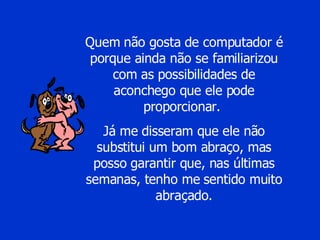 Quem não gosta de computador é porque ainda não se familiarizou com as possibilidades de aconchego que ele pode proporcionar.  Já me disseram que ele não substitui um bom abraço, mas posso garantir que, nas últimas semanas, tenho me sentido muito abraçado. 