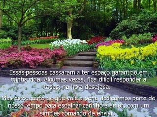 Essas pessoas passaram a ter espaço garantido em minha vida. Algumas vezes, fica difícil responder a todas, na hora desejada.  Mas estou certo de que vale a pena dedicarmos parte do nosso tempo para espalhar carinho e amor, com um simples comando de enviar.   