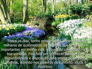 Todos os dias, tenho estado perto, mesmo que a milhares de quilômetros, de pessoas que se tornaram importantes em minha vida, através do computador e da boa vontade. Fico feliz por conhecer pessoas com disponibilidade e disposição para serem generosas e afetivas, dizendo-nos palavras de conforto, ajuda e incentivo.  