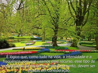 É lógico que, como tudo na vida, a intensidade e a freqüência com que usamos esse recurso, esse tipo de possibilidade de encontro e relacionamento, devem ser levadas em consideração. 