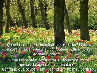 Quando eu poderia imaginar coisas assim? Muitas pessoas entraram em meu computador, deram o seu recado e saíram.   Outras se mantêm constantes e não fazem  parte  apenas da agenda do computador.  Confesso que ocupam um lugar cativo no meu coração. 