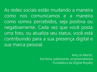 As redes sociais estão mudando a maneira
como nos comunicamos e a maneira
como somos percebidos, seja positiva ou
negativamente. Cada vez que você posta
uma foto, ou atualiza seu status, você está
contribuindo para a sua presença digital e
sua marca pessoal.
Amy Jo Martin,
Escritora, palestrante, empreendedora
Fundadora da Digital Royalty
 