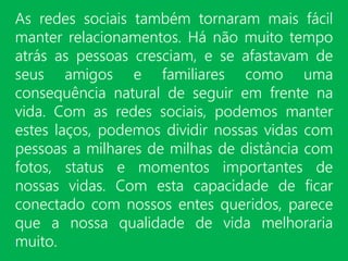 As redes sociais também tornaram mais fácil
manter relacionamentos. Há não muito tempo
atrás as pessoas cresciam, e se afastavam de
seus amigos e familiares como uma
consequência natural de seguir em frente na
vida. Com as redes sociais, podemos manter
estes laços, podemos dividir nossas vidas com
pessoas a milhares de milhas de distância com
fotos, status e momentos importantes de
nossas vidas. Com esta capacidade de ficar
conectado com nossos entes queridos, parece
que a nossa qualidade de vida melhoraria
muito.
 