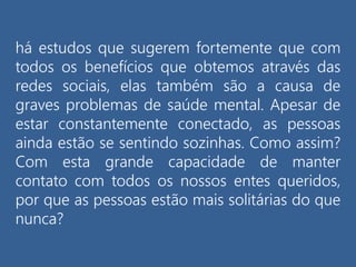há estudos que sugerem fortemente que com
todos os benefícios que obtemos através das
redes sociais, elas também são a causa de
graves problemas de saúde mental. Apesar de
estar constantemente conectado, as pessoas
ainda estão se sentindo sozinhas. Como assim?
Com esta grande capacidade de manter
contato com todos os nossos entes queridos,
por que as pessoas estão mais solitárias do que
nunca?
 