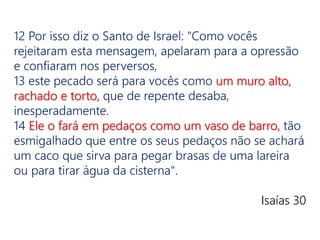 12 Por isso diz o Santo de Israel: "Como vocês
rejeitaram esta mensagem, apelaram para a opressão
e confiaram nos perversos,
13 este pecado será para vocês como um muro alto,
rachado e torto, que de repente desaba,
inesperadamente.
14 Ele o fará em pedaços como um vaso de barro, tão
esmigalhado que entre os seus pedaços não se achará
um caco que sirva para pegar brasas de uma lareira
ou para tirar água da cisterna".
Isaías 30
 