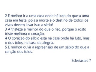 2 É melhor ir a uma casa onde há luto do que a uma
casa em festa, pois a morte é o destino de todos; os
vivos devem levar isso a sério!
3 A tristeza é melhor do que o riso, porque o rosto
triste melhora o coração.
4 O coração do sábio está na casa onde há luto, mas
o dos tolos, na casa da alegria.
5 É melhor ouvir a repreensão de um sábio do que a
canção dos tolos.
Eclesiastes 7
 