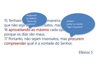 15 Tenham cuidado com a maneira como vocês vivem;
que não seja como insensatos, mas como sábios,
16 aproveitando ao máximo cada oportunidade,
porque os dias são maus.
17 Portanto, não sejam insensatos, mas procurem
compreender qual é a vontade do Senhor.
Efésios 5
exagorazō
to redeem
“Senso de
urgência”
syniēmi
juntar na mente
“ligar os pontos”
 