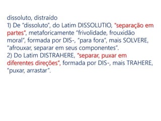 dissoluto, distraído
1) De “dissoluto”, do Latim DISSOLUTIO, “separação em
partes”, metaforicamente “frivolidade, frouxidão
moral”, formada por DIS-, “para fora”, mais SOLVERE,
“afrouxar, separar em seus componentes”.
2) Do Latim DISTRAHERE, “separar, puxar em
diferentes direções”, formada por DIS-, mais TRAHERE,
“puxar, arrastar”.
 