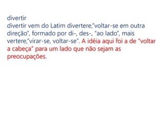 divertir
divertir vem do Latim divertere,”voltar-se em outra
direção”, formado por di-, des-, “ao lado”, mais
vertere,”virar-se, voltar-se”. A idéia aqui foi a de “voltar
a cabeça” para um lado que não sejam as
preocupações.
 