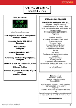 6
OTRAS OFERTAS
DE INTERÉS
OPERARIOS/AS ACABADO
CORNERJOB STAFFING ETT SLU
Zaragoza, Zaragoza (España)
Experiencia mínima: al menos 2 años
Tipo de contrato: de duración determinada, jor-
nada completa
INSCRIBIRME EN ESTA OFERTA
Requisitos
Estudios mínimos
Formación Profesional Grado Medio
Experiencia mínima
Al menos 2 años
Imprescindible residente en
Provincia Puesto Vacante
Conocimientos necesarios
Piezas
Rebarbad
Fabricación de caucho y composites
Acabado
Requisitos mínimos
Coche y carnet
Experiencia en puesto similar
Disponibilidad para trabajar en AGOSTO 2019
www.infojobs.net
OFERTAS EMPLEO
https://www.saica.com/es/
Shift Engineer Waste to Energy Plant
El Burgo de Ebro
Consultor Senior SAP SD/LE
Zaragoza
Pricing Analyst
Zaragoza
Internal Consultant SAP FI
Zaragoza
Purchasing Graduate Expert (Spain)
Zaragoza
Técnico/ a Jefe de Producción (Espa-
ña)
El Burgo de Ebro
Process Engineer Graduate Expert
(Spain)
El Burgo de Ebro
Servicios para el Empleo CCOO Aragón
Camionero/a
Nayatrans Logística
Zaragoza, Zaragoza (España)
Más de 20.000€
Tipo de contrato: indenido, jornada completa
INSCRIBIRME EN ESTA OFERTA
Requisitos
tacografo, tiempos de conducción y descanso
CAP
Necesario conocimientos de tiempos de conducción
y descanso, tarjeta de conductor, CAP en vigor.
www.infojobs.net
 